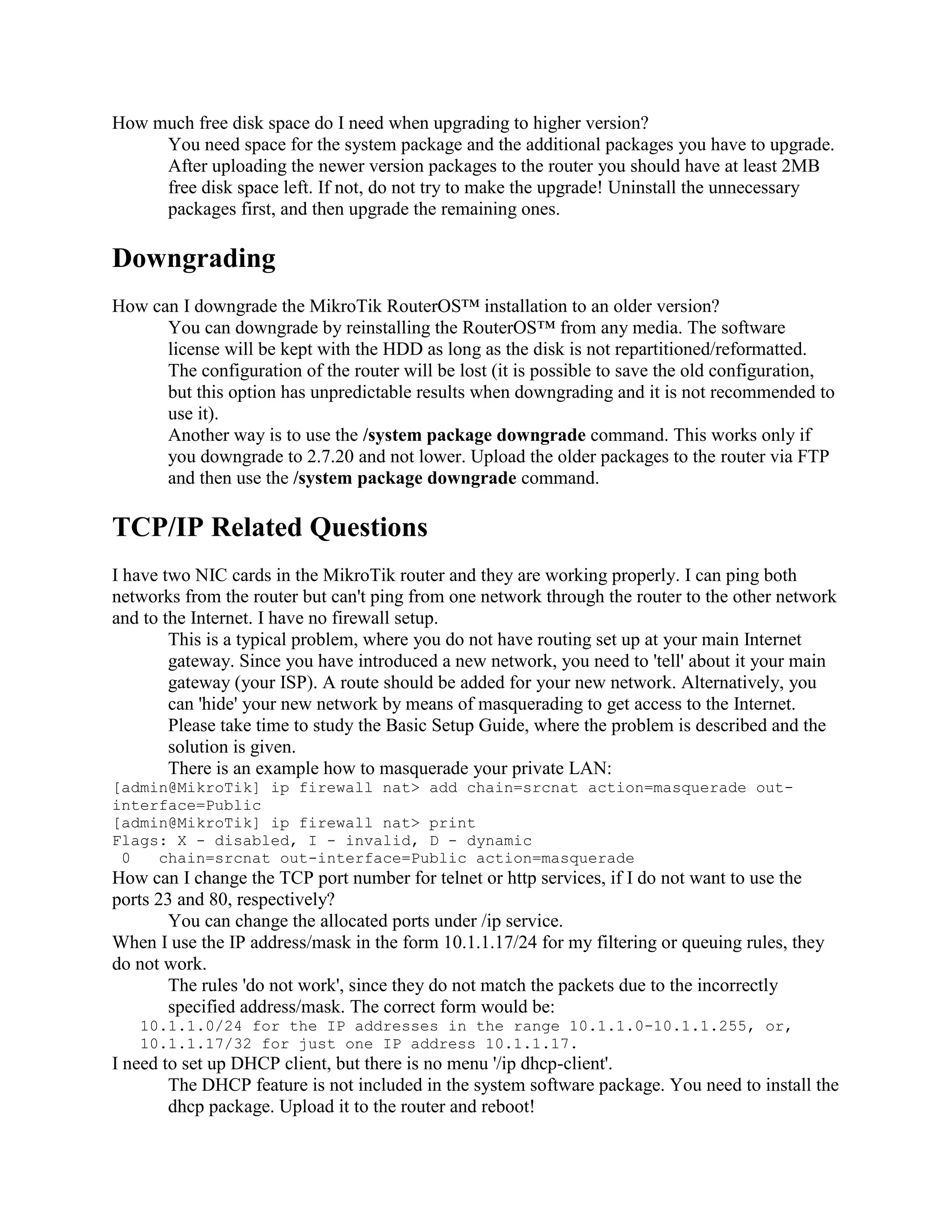 How much free disk space do I need when upgrading to higher version?
     You need space for the system package and the additional packages you have to upgrade.
     After uploading the newer version packages to the router you should have at least 2MB
     free disk space left. If not, do not try to make the upgrade! Uninstall the unnecessary
     packages first, and then upgrade the remaining ones.

Downgrading
How can I downgrade the MikroTik RouterOS™ installation to an older version?
      You can downgrade by reinstalling the RouterOS™ from any media. The software
      license will be kept with the HDD as long as the disk is not repartitioned/reformatted.
      The configuration of the router will be lost (it is possible to save the old configuration,
      but this option has unpredictable results when downgrading and it is not recommended to
      use it).
      Another way is to use the /system package downgrade command. This works only if
      you downgrade to 2.7.20 and not lower. Upload the older packages to the router via FTP
      and then use the /system package downgrade command.

TCP/IP Related Questions
I have two NIC cards in the MikroTik router and they are working properly. I can ping both
networks from the router but can't ping from one network through the router to the other network
and to the Internet. I have no firewall setup.
        This is a typical problem, where you do not have routing set up at your main Internet
        gateway. Since you have introduced a new network, you need to 'tell' about it your main
        gateway (your ISP). A route should be added for your new network. Alternatively, you
        can 'hide' your new network by means of masquerading to get access to the Internet.
        Please take time to study the Basic Setup Guide, where the problem is described and the
        solution is given.
        There is an example how to masquerade your private LAN:
[admin@MikroTik] ip firewall nat> add chain=srcnat action=masquerade out-
interface=Public
[admin@MikroTik] ip firewall nat> print
Flags: X - disabled, I - invalid, D - dynamic
 0   chain=srcnat out-interface=Public action=masquerade
How can I change the TCP port number for telnet or http services, if I do not want to use the
ports 23 and 80, respectively?
       You can change the allocated ports under /ip service.
When I use the IP address/mask in the form 10.1.1.17/24 for my filtering or queuing rules, they
do not work.
       The rules 'do not work', since they do not match the packets due to the incorrectly
       specified address/mask. The correct form would be:
   10.1.1.0/24 for the IP addresses in the range 10.1.1.0-10.1.1.255, or,
   10.1.1.17/32 for just one IP address 10.1.1.17.
I need to set up DHCP client, but there is no menu '/ip dhcp-client'.
        The DHCP feature is not included in the system software package. You need to install the
        dhcp package. Upload it to the router and reboot!
 
