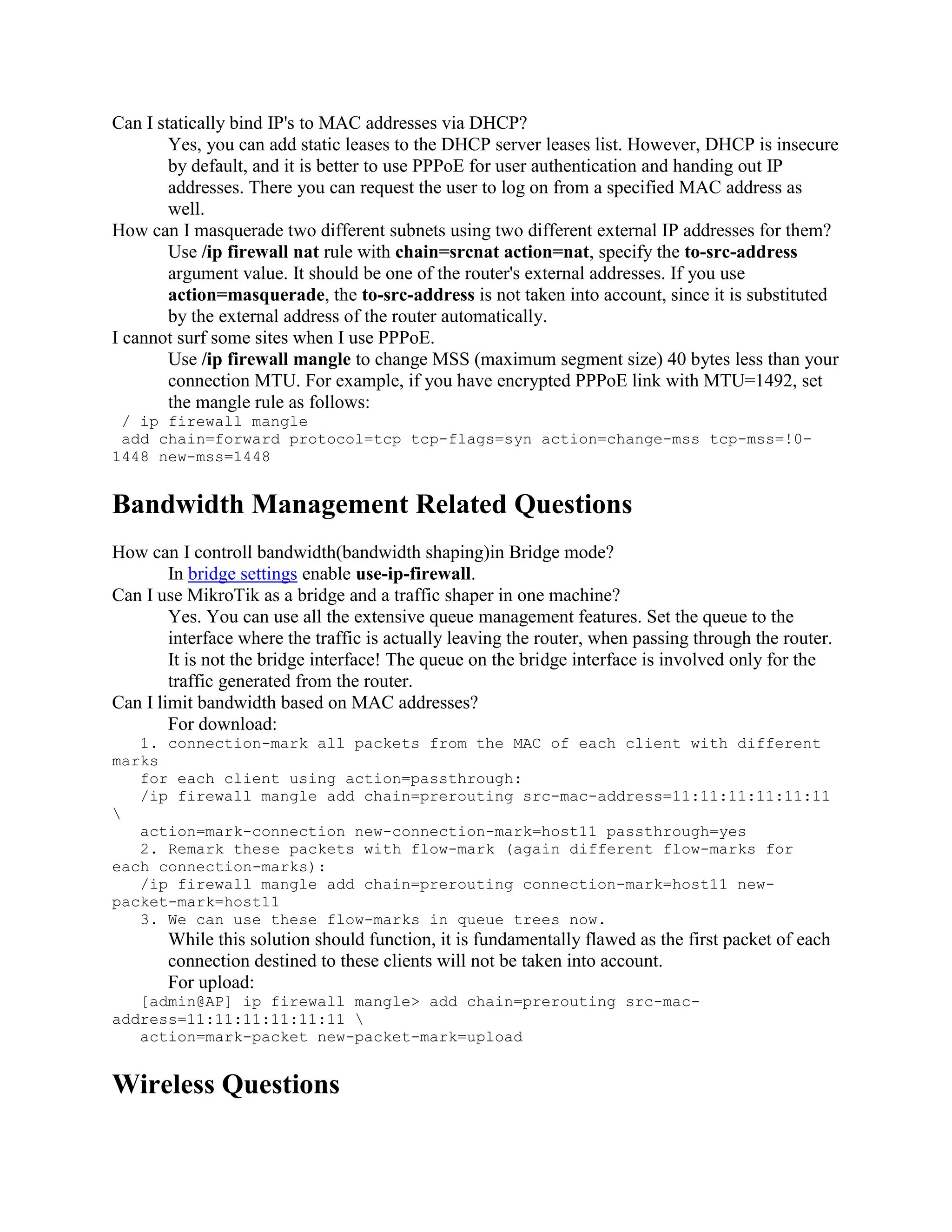 Can I statically bind IP's to MAC addresses via DHCP?
        Yes, you can add static leases to the DHCP server leases list. However, DHCP is insecure
        by default, and it is better to use PPPoE for user authentication and handing out IP
        addresses. There you can request the user to log on from a specified MAC address as
        well.
How can I masquerade two different subnets using two different external IP addresses for them?
        Use /ip firewall nat rule with chain=srcnat action=nat, specify the to-src-address
        argument value. It should be one of the router's external addresses. If you use
        action=masquerade, the to-src-address is not taken into account, since it is substituted
        by the external address of the router automatically.
I cannot surf some sites when I use PPPoE.
        Use /ip firewall mangle to change MSS (maximum segment size) 40 bytes less than your
        connection MTU. For example, if you have encrypted PPPoE link with MTU=1492, set
        the mangle rule as follows:
 / ip firewall mangle
 add chain=forward protocol=tcp tcp-flags=syn action=change-mss tcp-mss=!0-
1448 new-mss=1448


Bandwidth Management Related Questions
How can I controll bandwidth(bandwidth shaping)in Bridge mode?
        In bridge settings enable use-ip-firewall.
Can I use MikroTik as a bridge and a traffic shaper in one machine?
        Yes. You can use all the extensive queue management features. Set the queue to the
        interface where the traffic is actually leaving the router, when passing through the router.
        It is not the bridge interface! The queue on the bridge interface is involved only for the
        traffic generated from the router.
Can I limit bandwidth based on MAC addresses?
        For download:
   1. connection-mark all packets from the MAC of each client with different
marks
   for each client using action=passthrough:
   /ip firewall mangle add chain=prerouting src-mac-address=11:11:11:11:11:11

   action=mark-connection new-connection-mark=host11 passthrough=yes
   2. Remark these packets with flow-mark (again different flow-marks for
each connection-marks):
   /ip firewall mangle add chain=prerouting connection-mark=host11 new-
packet-mark=host11
   3. We can use these flow-marks in queue trees now.
       While this solution should function, it is fundamentally flawed as the first packet of each
       connection destined to these clients will not be taken into account.
       For upload:
   [admin@AP] ip firewall mangle> add chain=prerouting src-mac-
address=11:11:11:11:11:11 
   action=mark-packet new-packet-mark=upload


Wireless Questions
 