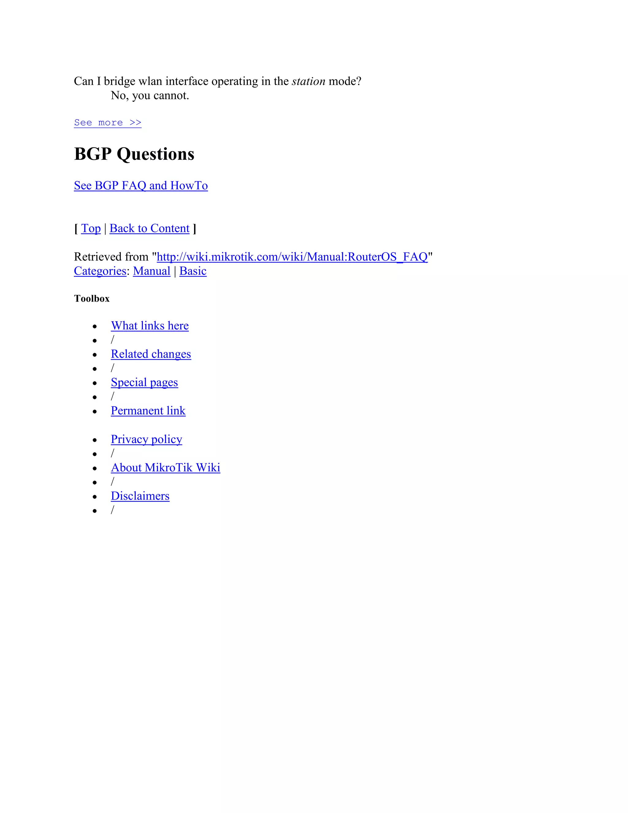 Can I bridge wlan interface operating in the station mode?
       No, you cannot.

See more >>


BGP Questions
See BGP FAQ and HowTo


[ Top | Back to Content ]

Retrieved from "http://wiki.mikrotik.com/wiki/Manual:RouterOS_FAQ"
Categories: Manual | Basic

Toolbox

          What links here
          /
          Related changes
          /
          Special pages
          /
          Permanent link

          Privacy policy
          /
          About MikroTik Wiki
          /
          Disclaimers
          /
 