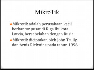 MikroTik
Mikrotik adalah perusahaan kecil
berkantor pusat di Riga Ibukota
Latvia, bersebelahan dengan Rusia.
Mikrotik diciptakan oleh John Trully
dan Arnis Riekstins pada tahun 1996.

 