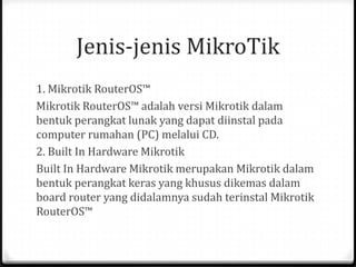 Jenis-jenis MikroTik
1. Mikrotik RouterOS™
Mikrotik RouterOS™ adalah versi Mikrotik dalam
bentuk perangkat lunak yang dapat diinstal pada
computer rumahan (PC) melalui CD.
2. Built In Hardware Mikrotik
Built In Hardware Mikrotik merupakan Mikrotik dalam
bentuk perangkat keras yang khusus dikemas dalam
board router yang didalamnya sudah terinstal Mikrotik
RouterOS™

 