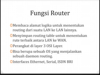 Fungsi Router
0 Membaca alamat logika untuk menentukan
routing dari suatu LAN ke LAN lainnya.
0 Menyimpan routing table untuk menentukan
rute terbaik antara LAN ke WAN.
0 Perangkat di layer 3 OSI Layer.

0 Bisa berupa sebuah OS yang menjalankan
sebuah daemon routing.
0 Interfaces Ethernet, Serial, ISDN BRI

 