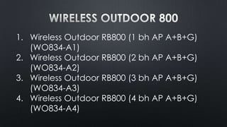 1. Wireless Outdoor RB800 (1 bh AP A+B+G)
(WO834-A1)
2. Wireless Outdoor RB800 (2 bh AP A+B+G)
(WO834-A2)
3. Wireless Outdoor RB800 (3 bh AP A+B+G)
(WO834-A3)
4. Wireless Outdoor RB800 (4 bh AP A+B+G)
(WO834-A4)

 