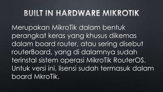 Merupakan MikroTik dalam bentuk
perangkat keras yang khusus dikemas
dalam board router, atau sering disebut
routerBoard, yang di dalamnya sudah
terinstal sistem operasi MikroTik RouterOS.
Untuk versi ini, lisensi sudah termasuk dalam
board MkroTik.

 