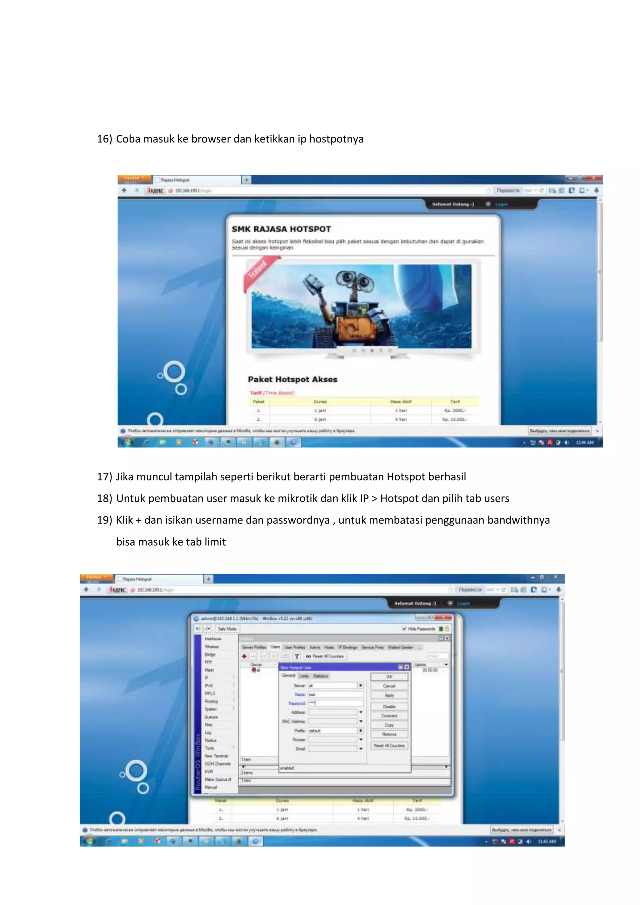 16) Coba masuk ke browser dan ketikkan ip hostpotnya 
17) Jika muncul tampilah seperti berikut berarti pembuatan Hotspot berhasil 
18) Untuk pembuatan user masuk ke mikrotik dan klik IP > Hotspot dan pilih tab users 
19) Klik + dan isikan username dan passwordnya , untuk membatasi penggunaan bandwithnya 
bisa masuk ke tab limit 
 