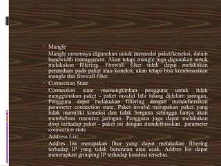  Mangle
Mangle umumnya digunakan untuk menandai paket/koneksi, dalam
bandwidth management. Akan tetapi mangle juga digunakan untuk
melakukan filtering. Firewall filter tidak dapat melakukan
penandaan pada paket atau koneksi, akan tetapi bisa kombinasikan
mangle dan firewall filter.
 Connection State
Connection state memungkinkan pengguna untuk tidak
menggunakan paket - paket invalid lalu lalang didalam jaringan.
Pengguna dapat melakukan filtering dengan mendefinisikan
parameter connection state. Paket invalid merupakan paket yang
tidak memiliki koneksi dan tidak berguna sehingga hanya akan
membebani resource jaringan. Pengguna juga dapat melakukan
drop terhadap paket - paket ini dengan mendefinisikan parameter
connection state
 Address List.
Addres list merupakan fitur yang dapat melakukan filtering
terhadap IP yang tidak berurutan atau acak. Addres list dapat
menerapkan grouping IP terhadap kondosi tersebut.
 