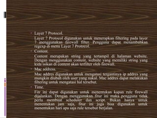  Layer 7 Protocol.
Layer 7 Protocol digunakan untuk menerapkan filtering pada layer
7 menggunakan firewall filter. Pengguna dapat menambahkan
regexp di menu Layer 7 Protocol.
 Content.
Content merupakan string yang tertampil di halaman website.
Dengan menggunakan content, website yang memiliki string yang
kida isikan di content akan terfilter oleh firewall.
 Mac address.
Mac addres digunakan untuk mengatasi tergantinya ip addres yang
mungkin diubah oleh user yang nakal. Mac addres dapat melakukan
filtering untuk mengatasi hal tersebut.
 Time.
Fitr ini dapat digunakan untuk menentukan kapan rule firewall
dijalankan. Dengan menggunakan fitur ini maka pengguna tidak
perlu membuat scheduler dan script. Bukan hanya untuk
menentukan jam saja, fitur ini juga bisa digunakan untuk
menentukan hari apa saja rule tersebut berjalan.
 