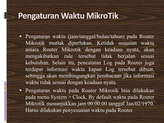 Pengaturan Waktu MikroTik
 Pengaturan waktu (jam/tanggal/bulan/tahun) pada Router
Mikrotik mutlak diperlukan. Ketidak sesuaian waktu
antara Router Mikrotik dengan keadaan nyata, akan
mengakibatkan rule tersebut tidak berjalan sesuai
kebutuhan. Selain itu, pencatatan Log pada Router juga
terdapat informasi waktu kapan Log tersebut dibuat,
sehingga akan membingungkan pembacaan jika informasi
waktu tidak sesuai dengan keadaan nyata.
 Pengaturan waktu pada Router Mikrotik bisa dilakukan
pada menu System > Clock. By default waktu pada Router
Mikrotik menunjukkan jam 00:00:00 tanggal Jan/02/1970.
Harus dilakukan penyesuaian waktu pada Router.
 