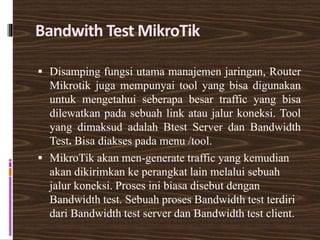 Bandwith Test MikroTik
 Disamping fungsi utama manajemen jaringan, Router
Mikrotik juga mempunyai tool yang bisa digunakan
untuk mengetahui seberapa besar traffic yang bisa
dilewatkan pada sebuah link atau jalur koneksi. Tool
yang dimaksud adalah Btest Server dan Bandwidth
Test. Bisa diakses pada menu /tool.
 MikroTik akan men-generate traffic yang kemudian
akan dikirimkan ke perangkat lain melalui sebuah
jalur koneksi. Proses ini biasa disebut dengan
Bandwidth test. Sebuah proses Bandwidth test terdiri
dari Bandwidth test server dan Bandwidth test client.
 