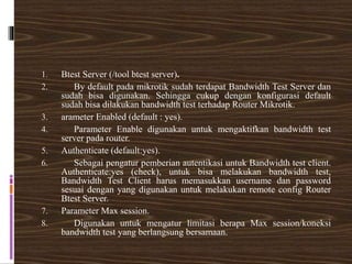 1. Btest Server (/tool btest server).
2. By default pada mikrotik sudah terdapat Bandwidth Test Server dan
sudah bisa digunakan. Sehingga cukup dengan konfigurasi default
sudah bisa dilakukan bandwidth test terhadap Router Mikrotik.
3. arameter Enabled (default : yes).
4. Parameter Enable digunakan untuk mengaktifkan bandwidth test
server pada router.
5. Authenticate (default:yes).
6. Sebagai pengatur pemberian autentikasi untuk Bandwidth test client.
Authenticate:yes (check), untuk bisa melakukan bandwidth test,
Bandwidth Test Client harus memasukkan username dan password
sesuai dengan yang digunakan untuk melakukan remote config Router
Btest Server.
7. Parameter Max session.
8. Digunakan untuk mengatur limitasi berapa Max session/koneksi
bandwidth test yang berlangsung bersamaan.
 