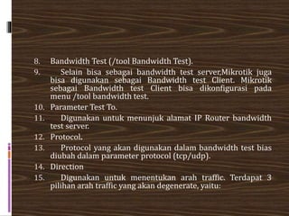 8. Bandwidth Test (/tool Bandwidth Test).
9. Selain bisa sebagai bandwidth test server,Mikrotik juga
bisa digunakan sebagai Bandwidth test Client. Mikrotik
sebagai Bandwidth test Client bisa dikonfigurasi pada
menu /tool bandwidth test.
10. Parameter Test To.
11. Digunakan untuk menunjuk alamat IP Router bandwidth
test server.
12. Protocol.
13. Protocol yang akan digunakan dalam bandwidth test bias
diubah dalam parameter protocol (tcp/udp).
14. Direction
15. Digunakan untuk menentukan arah traffic. Terdapat 3
pilihan arah traffic yang akan degenerate, yaitu:
 