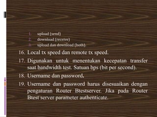 1. upload (send)
2. download (receive)
3. upload dan download (both).
16. Local tx speed dan remote tx speed.
17. Digunakan untuk menentukan kecepatan transfer
saat bandwidth test. Satuan bps (bit per second).
18. Username dan password.
19. Username dan password harus disesuaikan dengan
pengaturan Router Btestserver. Jika pada Router
Btest server parameter authenticate.
 