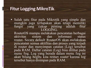 Fitur Logging MikroTik
 Salah satu fitur pada Mikrotik yang simple dan
mungkin juga terlupakan akan tetapi memiliki
fungsi yang cukup penting adalah fitur
LOGGING.
RouterOS mampu melakukan pencatatan berbagai
aktivitas sistem dan informasi status
router. Secara default RouterOS akan melakukan
pencatatan semua aktifitas dan proses yang terjadi
di router dan menyimpan catatan (Log) tersebut
pada RAM. Daftar catatan (Log) bisa dilihat pada
menu /log. Log yang berada dalam menu /log ini
akan hilang begitu kita restart router karena log
tersebut hanya disimpan pada RAM.
 