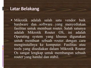 Latar Belakang
 Mikrotik adalah salah satu vendor baik
hardware dan software yang menyediakan
fasilitas untuk membuat router. Salah satunya
adalah Mikrotik Router OS, ini adalah
Operating system yang khusus digunakan
untuk membuat sebuah router dengan cara
menginstallnya ke komputer. Fasilitas atau
tools yang disediakan dalam Mikrotik Router
Os sangat lengkap untuk membangun sebuah
router yang handal dan stabil.
 