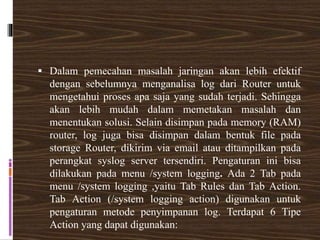  Dalam pemecahan masalah jaringan akan lebih efektif
dengan sebelumnya menganalisa log dari Router untuk
mengetahui proses apa saja yang sudah terjadi. Sehingga
akan lebih mudah dalam memetakan masalah dan
menentukan solusi. Selain disimpan pada memory (RAM)
router, log juga bisa disimpan dalam bentuk file pada
storage Router, dikirim via email atau ditampilkan pada
perangkat syslog server tersendiri. Pengaturan ini bisa
dilakukan pada menu /system logging. Ada 2 Tab pada
menu /system logging ,yaitu Tab Rules dan Tab Action.
Tab Action (/system logging action) digunakan untuk
pengaturan metode penyimpanan log. Terdapat 6 Tipe
Action yang dapat digunakan:
 