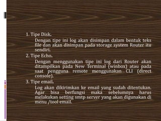 1. Tipe Disk.
Dengan tipe ini log akan disimpan dalam bentuk teks
file dan akan disimpan pada storage system Router itu
sendiri.
2. Tipe Echo.
Dengan menggunakan tipe ini log dari Router akan
ditampilkan pada New Terminal (winbox) atau pada
saat pengguna remote menggunakan CLI (direct
console).
3. Tipe email.
Log akan dikirimkan ke email yang sudah ditentukan.
Agar bisa berfungsi maka sebelumnya harus
melakukan setting smtp server yang akan digunakan di
menu /tool email.
 
