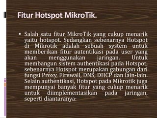 Fitur Hotspot MikroTik.
 Salah satu fitur MikroTik yang cukup menarik
yaitu hotspot. Sedangkan sebenarnya Hotspot
di Mikrotik adalah sebuah system untuk
memberikan fitur autentikasi pada user yang
akan menggunakan jaringan. Untuk
membangun sistem authentikasi pada Hotspot,
sebenarnya Hotspot merupakan gabungan dari
fungsi Proxy, Firewall, DNS, DHCP dan lain-lain.
Selain authentikasi, Hotspot pada Mikrotik juga
mempunyai banyak fitur yang cukup menarik
untuk diimplementasikan pada jaringan,
seperti diantaranya:
 