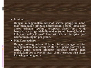  Limitasi.
Dengan menggunakan hotspot server, pengguna nanti
bisa melakukan limitasi berdasarkan berapa lama user
akses jaringan (uptime), kecepatan akses (data rate),
banyak data yang sudah digunakan (quota based), bahkan
kebijakan policy firewall. Limitasi ini bisa diterapkan per
user atau mungkin per group.
 Play Connectivity.
Dengan menggunakan Hotspot Server pengguna bisa
menggunakan sembarang IP statik di perangkatnya atau
DHCP, nanti secara otomatis Hotspot server akan
melakukan one to one nat agar client tersebut bisa akses
ke jaringan pengguna.
 