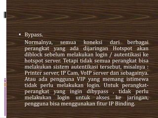  Bypass.
Normalnya, semua koneksi dari berbagai
perangkat yang ada dijaringan Hotspot akan
diblock sebelum melakukan login / autentikasi ke
hotspot server. Tetapi tidak semua perangkat bisa
melakukan sistem autentikasi tersebut, misalnya :
Printer server, IP Cam, VoIP server dan sebagainya.
Atau ada pengguna VIP yang memang istimewa
tidak perlu melakukan login. Untuk perangkat-
perangkat yang ingin dibypass , tidak perlu
melakukan login untuk akses ke jaringan,
pengguna bisa menggunakan fitur IP Binding.
 