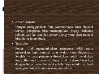  Advertisement
Dengan menggunakan fitur advertisement pada Hotspot
server, pengguna bisa menampilkan popup halaman
sebuah web ke user dan popup-popup yang akan muncul
bisa diatur intervalnya.
 Trial User.
Fungsi trial memungkinkan pengguna tidak perlu
melakukan login sampai batas waktu yang ditentukan.
Setelah itu baru pengguna diwajibkan untuk melakukan
login. Biasanya dilapangan fungsi trial ini dikombinasikan
dengan fungsi advertisement sebelumnya untuk membuat
ajang promosi didalam layanan jasa internet.
 