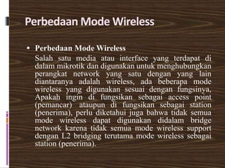 Perbedaan Mode Wireless
 Perbedaan Mode Wireless
Salah satu media atau interface yang terdapat di
dalam mikrotik dan digunakan untuk menghubungkan
perangkat network yang satu dengan yang lain
diantaranya adalah wireless, ada beberapa mode
wireless yang digunakan sesuai dengan fungsinya,
Apakah ingin di fungsikan sebagai access point
(pemancar) ataupun di fungsikan sebagai station
(penerima), perlu diketahui juga bahwa tidak semua
mode wireless dapat digunakan didalam bridge
network karena tidak semua mode wireless support
dengan L2 bridging terutama mode wireless sebagai
station (penerima).
 