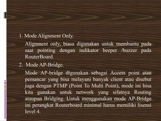 1. Mode Alignment Only.
Alignment only, biasa digunakan untuk membantu pada
saat pointing dengan indikator beeper /buzzer pada
RouterBoard.
2. Mode AP-Bridge.
Mode AP-bridge digunakan sebagai Access point atau
pemancar yang bisa melayani banyak client atau disebut
juga dengan PTMP (Point To Multi Point), mode ini bisa
kita gunakan untuk network yang sifatnya Routing
ataupun Bridging. Untuk menggunakan mode AP-Bridge
ini perangkat Routerboard minimal harus memiliki lisensi
level 4.
 