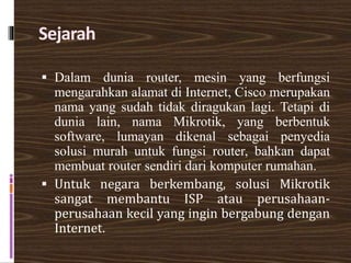 Sejarah
 Dalam dunia router, mesin yang berfungsi
mengarahkan alamat di Internet, Cisco merupakan
nama yang sudah tidak diragukan lagi. Tetapi di
dunia lain, nama Mikrotik, yang berbentuk
software, lumayan dikenal sebagai penyedia
solusi murah untuk fungsi router, bahkan dapat
membuat router sendiri dari komputer rumahan.
 Untuk negara berkembang, solusi Mikrotik
sangat membantu ISP atau perusahaan-
perusahaan kecil yang ingin bergabung dengan
Internet.
 