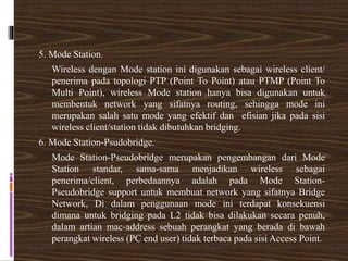 5. Mode Station.
Wireless dengan Mode station ini digunakan sebagai wireless client/
penerima pada topologi PTP (Point To Point) atau PTMP (Point To
Multi Point), wireless Mode station hanya bisa digunakan untuk
membentuk network yang sifatnya routing, sehingga mode ini
merupakan salah satu mode yang efektif dan efisian jika pada sisi
wireless client/station tidak dibutuhkan bridging.
6. Mode Station-Psudobridge.
Mode Station-Pseudobridge merupakan pengembangan dari Mode
Station standar, sama-sama menjadikan wireless sebagai
penerima/client, perbedaannya adalah pada Mode Station-
Pseudobridge support untuk membuat network yang sifatnya Bridge
Network, Di dalam penggunaan mode ini terdapat konsekuensi
dimana untuk bridging pada L2 tidak bisa dilakukan secara penuh,
dalam artian mac-address sebuah perangkat yang berada di bawah
perangkat wireless (PC end user) tidak terbaca pada sisi Access Point.
 