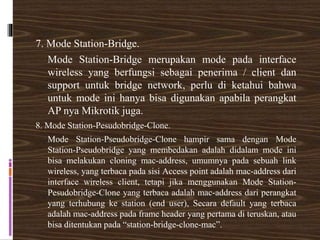 7. Mode Station-Bridge.
Mode Station-Bridge merupakan mode pada interface
wireless yang berfungsi sebagai penerima / client dan
support untuk bridge network, perlu di ketahui bahwa
untuk mode ini hanya bisa digunakan apabila perangkat
AP nya Mikrotik juga.
8. Mode Station-Pesudobridge-Clone.
Mode Station-Pseudobridge-Clone hampir sama dengan Mode
Station-Pseudobridge yang membedakan adalah didalam mode ini
bisa melakukan cloning mac-address, umumnya pada sebuah link
wireless, yang terbaca pada sisi Access point adalah mac-address dari
interface wireless client, tetapi jika menggunakan Mode Station-
Pesudobridge-Clone yang terbaca adalah mac-address dari perangkat
yang terhubung ke station (end user), Secara default yang terbaca
adalah mac-address pada frame header yang pertama di teruskan, atau
bisa ditentukan pada “station-bridge-clone-mac”.
 