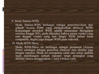 9. Mode Station-WDS.
Mode Station-WDS berfungsi sebagai penerima/client dari
sebuah Access Point yang mengaktifkan protocol WDS,
Kekurangan protokol WDS adalah penurunan throughput
wireless hingga 50%, perlu diketahui bahwa antara vendor yang
satu dengan vendor yang lain fungsi WDS belum tentu
compatible, begitu juga dengan WDS pada mikrotik.
10. Mode WDS-Slave.
Mode WDS-Slave ini berfungsi sebagai pemancar (Access
Point) sekaligus sebagai penerima (Station) atau disebut juga
dengan repeater, Mode ini merupakan salah satu solusi apabila
ingin membangun sebuah repeater tetapi perangkat yang
dimiliki hanya menggunakan 1 card wireless card.
 