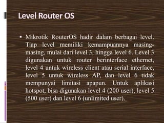 Level Router OS
 Mikrotik RouterOS hadir dalam berbagai level.
Tiap level memiliki kemampuannya masing-
masing, mulai dari level 3, hingga level 6. Level 3
digunakan untuk router berinterface ethernet,
level 4 untuk wireless client atau serial interface,
level 5 untuk wireless AP, dan level 6 tidak
mempunyai limitasi apapun. Untuk aplikasi
hotspot, bisa digunakan level 4 (200 user), level 5
(500 user) dan level 6 (unlimited user).
 
