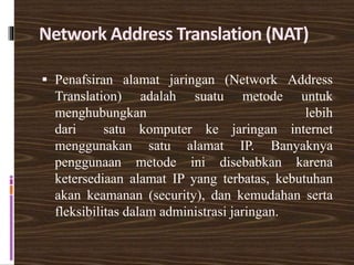 Network Address Translation (NAT)
 Penafsiran alamat jaringan (Network Address
Translation) adalah suatu metode untuk
menghubungkan lebih
dari satu komputer ke jaringan internet
menggunakan satu alamat IP. Banyaknya
penggunaan metode ini disebabkan karena
ketersediaan alamat IP yang terbatas, kebutuhan
akan keamanan (security), dan kemudahan serta
fleksibilitas dalam administrasi jaringan.
 