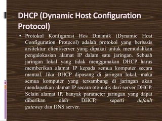DHCP (Dynamic Host Configuration
Protocol)
 Protokol Konfigurasi Hos Dinamik (Dynamic Host
Configuration Protocol) adalah protokol yang berbasis
arsitektur client/server yang dipakai untuk memudahkan
pengalokasian alamat IP dalam satu jaringan. Sebuah
jaringan lokal yang tidak menggunakan DHCP harus
memberikan alamat IP kepada semua komputer secara
manual. Jika DHCP dipasang di jaringan lokal, maka
semua komputer yang tersambung di jaringan akan
mendapatkan alamat IP secara otomatis dari server DHCP.
Selain alamat IP, banyak parameter jaringan yang dapat
diberikan oleh DHCP, seperti default
gateway dan DNS server.
 