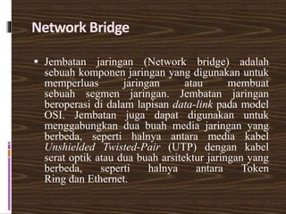 Network Bridge
 Jembatan jaringan (Network bridge) adalah
sebuah komponen jaringan yang digunakan untuk
memperluas jaringan atau membuat
sebuah segmen jaringan. Jembatan jaringan
beroperasi di dalam lapisan data-link pada model
OSI. Jembatan juga dapat digunakan untuk
menggabungkan dua buah media jaringan yang
berbeda, seperti halnya antara media kabel
Unshielded Twisted-Pair (UTP) dengan kabel
serat optik atau dua buah arsitektur jaringan yang
berbeda, seperti halnya antara Token
Ring dan Ethernet.
 