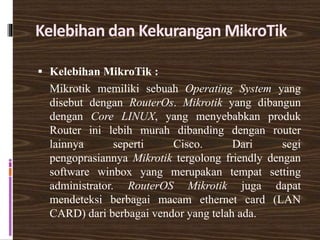 Kelebihan dan Kekurangan MikroTik
 Kelebihan MikroTik :
Mikrotik memiliki sebuah Operating System yang
disebut dengan RouterOs. Mikrotik yang dibangun
dengan Core LINUX, yang menyebabkan produk
Router ini lebih murah dibanding dengan router
lainnya seperti Cisco. Dari segi
pengoprasiannya Mikrotik tergolong friendly dengan
software winbox yang merupakan tempat setting
administrator. RouterOS Mikrotik juga dapat
mendeteksi berbagai macam ethernet card (LAN
CARD) dari berbagai vendor yang telah ada.
 