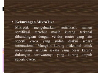  Kekurangan MikroTik:
Mikrotik mengeluarkan sertifikasi, namun
sertifikasi tersebut masih kurang terkenal
dibandingkan dengan vendor router yang lain
seperti cisco yang sudah diakui secara
international. Mungkin kurang maksimal untuk
menangani jaringan sekala yang besar karena
dukungan hardwarenya yang kurang ampuh
seperti Cisco.
 