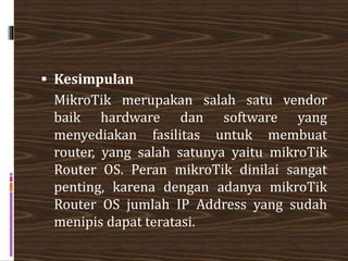  Kesimpulan
MikroTik merupakan salah satu vendor
baik hardware dan software yang
menyediakan fasilitas untuk membuat
router, yang salah satunya yaitu mikroTik
Router OS. Peran mikroTik dinilai sangat
penting, karena dengan adanya mikroTik
Router OS jumlah IP Address yang sudah
menipis dapat teratasi.
 