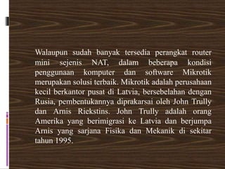Walaupun sudah banyak tersedia perangkat router
mini sejenis NAT, dalam beberapa kondisi
penggunaan komputer dan software Mikrotik
merupakan solusi terbaik. Mikrotik adalah perusahaan
kecil berkantor pusat di Latvia, bersebelahan dengan
Rusia, pembentukannya diprakarsai oleh John Trully
dan Arnis Riekstins. John Trully adalah orang
Amerika yang berimigrasi ke Latvia dan berjumpa
Arnis yang sarjana Fisika dan Mekanik di sekitar
tahun 1995.
 