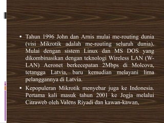 Tahun 1996 John dan Arnis mulai me-routing dunia
(visi Mikrotik adalah me-routing seluruh dunia).
Mulai dengan sistem Linux dan MS DOS yang
dikombinasikan dengan teknologi Wireless LAN (W-
LAN) Aeronet berkecepatan 2Mbps di Molcova,
tetangga Latvia, baru kemudian melayani lima
pelanggannya di Latvia.
 Kepopuleran Mikrotik menyebar juga ke Indonesia.
Pertama kali masuk tahun 2001 ke Jogja melalui
Citraweb oleh Valens Riyadi dan kawan-kawan,
 