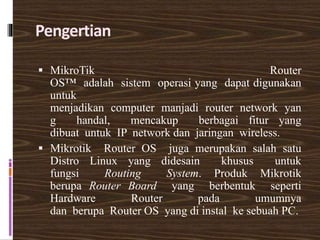 Pengertian
 MikroTik Router
OS™ adalah sistem operasi yang dapat digunakan
untuk
menjadikan computer manjadi router network yan
g handal, mencakup berbagai fitur yang
dibuat untuk IP network dan jaringan wireless.
 Mikrotik Router OS juga merupakan salah satu
Distro Linux yang didesain khusus untuk
fungsi Routing System. Produk Mikrotik
berupa Router Board yang berbentuk seperti
Hardware Router pada umumnya
dan berupa Router OS yang di instal ke sebuah PC.
 