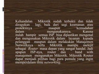 Kehandalan Mikrotik sudah terbukti dan tidak
diragukan lagi, baik dari segi keamanan atau
proteksinya maupun kemudahan
dalam mengunakannya. Karena
itulah hampir semua ISP bisa dipastikan mengenal
dan mengunakan Mikrotik dalam layanan kepada
pelanggan maupun dalam melakukan Manajemen
Networknya serta Mikrotik mampu melejit
sebagai Router masa depan yang sangat handal. Jadi
apapun ISP-nya, router dan band with
manajemen mengunakan Mikrotik. Mikrotik Router
dapat menjadi pilihan bagi para pemula yang ingin
memperdalam ilmu networking.
 
