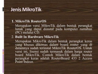 Jenis MikroTik
1. MikroTik RouterOS
Merupakan versi MikroTik dalam bentuk perangkat
lunak yang dapat diinstal pada komputer rumahan
(PC) melalui CD.
2. Built In Hardware MikroTik
Merupakan MikroTik dalam bentuk perangkat keras
yang khusus dikemas dalam board router yang di
dalamnya sudah terinstal MikroTik RouterOS. Untuk
versi ini, lisensi sudah termasuk dalam harga router
board MikroTik. Contoh MikroTik dalam bentuk
perangkat keras adalah RouterBoard 433 2 Access
Point Indoor.
 