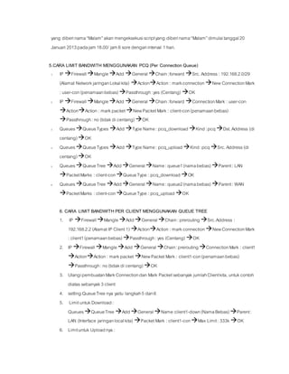 yang diberinama“Malam”akan mengeksekusiscriptyang diberinama“Malam”dimulaitanggal20
Januari 2013padajam18.00/ jam6 sore denganinterval 1 hari.
5.CARA LIMIT BANDWITH MENGGUNAKAN PCQ (Per Connection Queue)
1. IP FirewallMangleAdd GeneralChain:forward Src.Address: 192.168.2.0/29
(Alamat NetworkjaringanLokalkita) ActionAction : markconnectionNew ConnectionMark
: user-con (penamaanbebas)Passthrough:yes (Centang) OK
2. IP FirewallMangleAdd GeneralChain:forward ConnectionMark : user-con
ActionAction : markpacketNewPacketMark : client-con(penamaanbebas)
Passthrough:no (tidakdi centang)OK
3. QueuesQueueTypes Add Type Name: pcq_downloadKind:pcqDst.Address (di
centang)OK
4. QueuesQueueTypes Add Type Name: pcq_uploadKind:pcqSrc.Address(di
centang)OK
5. QueuesQueueTree AddGeneralName:queue1(namabebas)Parent: LAN
PacketMarks : client-conQueueType : pcq_downloadOK
6. QueuesQueueTree AddGeneralName:queue2(namabebas)Parent: WAN
PacketMarks : client-conQueueType : pcq_uploadOK
6. CARA LIMIT BANDWITH PER CLIENT MENGGUNAKAN QUEUE TREE
1. IP FirewallMangleAddGeneralChain:preroutingSrc.Address :
192.168.2.2 (Alamat IP Client 1) ActionAction : markconnectionNewConnectionMark
: client1(penamaanbebas)Passthrough:yes (Centang) OK
2. IP FirewallMangleAdd GeneralChain:preroutingConnectionMark : client1
ActionAction : markpacketNewPacketMark : client1-con(penamaanbebas)
Passthrough:no (tidakdi centang)OK
3. UlangipembuatanMarkConnectiondan Mark Packetsebanyak jumlahClientkita, untukcontoh
diatassebanyak3 client
4. setting QueueTree nya yaitu langkah5 dan6
5. LimituntukDownload:
QueuesQueueTree AddGeneralName:client1-down(NamaBebas)Parent:
LAN (Interface jaringanlocalkita) PacketMark : client1-conMax Limit: 333k OK
6. Limituntuk Uploadnya :
 