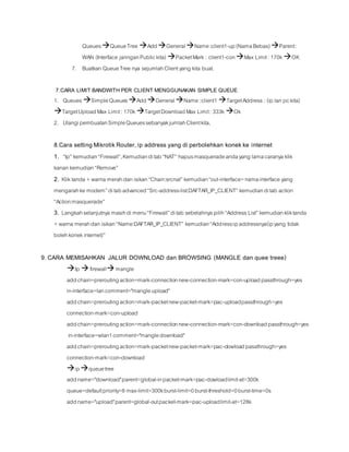QueuesQueueTree AddGeneralName:client1-up(NamaBebas)Parent:
WAN (Interface jaringanPublickita) PacketMark : client1-conMax Limit: 170k OK
7. Buatkan QueueTree nya sejumlahClientyang kita buat.
7.CARA LIMIT BANDWITH PER CLIENT MENGGUNAKAN SIMPLE QUEUE
1. Queues SimpleQueuesAddGeneralName:client1 TargetAddress: (ip lan pckita)
TargetUploadMax Limit: 170k TargetDownloadMax Limit: 333k Ok
2. UlangipembuatanSimpleQueuessebanyakjumlahClientkita,
8.Cara setting MikrotikRouter,ip address yang di perbolehkan konekke internet
1. “Ip” kemudian“Firewall”,Kemudianditab“NAT” hapusmasqueradeandayang lamacaranya klik
kanan kemudian“Remove”
2. Kliktanda +warna merahdan isikan“Chain:srcnat” kemudian“out-interface=namainterface yang
mengarahke modem”ditabadvanced“Src-address-list:DAFTAR_IP_CLIENT” kemudianditab action
“Action:masquerade”
3. Langkahselanjutnya masihdi menu“Firewall”ditab sebelahnya pilih“AddressList” kemudiankliktanda
+warna merahdan isikan“Name:DAFTAR_IP_CLIENT” kemudian“Address:ipaddressnya(ipyang tidak
bolehkonekinternet)”
9. CARA MEMISAHKAN JALUR DOWNLOAD dan BROWSING (MANGLE dan quee treee)
Ip firewallmangle
addchain=preroutingaction=mark-connectionnew-connection-mark=con-uploadpassthrough=yes
in-interface=lancomment="mangleupload"
addchain=preroutingaction=mark-packetnew-packet-mark=pac-uploadpassthrough=yes
connection-mark=con-upload
addchain=preroutingaction=mark-connectionnew-connection-mark=con-downloadpassthrough=yes
in-interface=wlan1comment="mangledownload"
addchain=preroutingaction=mark-packetnew-packet-mark=pac-dowloadpassthrough=yes
connection-mark=con-download
ipqueuetree
addname="download"parent=global-inpacket-mark=pac-dowloadlimit-at=300k
queue=defaultpriority=8 max-limit=300kburst-limit=0burst-threshold=0burst-time=0s
addname="upload"parent=global-outpacket-mark=pac-uploadlimit-at=128k
 