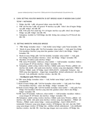 queue=defaultpriority=2 max-limit=128kburst-limit=0burst-threshold=0burst-time=0s
9. CARA SETTING ROUTER MIKROTIK DI SET BRIDGE AGAR IP MODEM DAN CLIENT
TETAP 1 NETWORK
1. Bridge dan klik + pilih tab general isikan nama dan klik OK
2. Pilih tab Port dan + pilih tab general  interface nya pilih “ether1 dan di bagian Bridge
nya pilih bridge1 dan klik OK
3. Klik TAB yaitu Port sekali lagi  + di bagian interface nya pilih ether2 dan di bagian
Bridge nya pilih bridge1 dan klik OK
4. Selanjutnya kembali ke TAB Bridge dan klik Setting dan centang Use IP Firewall dan
klik OK
10. SETTING MIKROTIK WIRELESS BRIDGE
1. Pilih Bridge kemudian tekan + / Add, berilah nama bridge1 pada Name kemudian OK.
2. Masih di menu Bridge pilih Tab Port kemudian tekan tombol + / Add, pada New Bridge
Port masukkan Interface yang akan kita gunakan (misal ether1) dan Bridge : bridge1
kemudian OK
3. Masih di menu Bridge pilih Tab Port kembali, kemudian tekan tombol + / Add, pada
New Bridge Port masukkan Interface : wlan1 dan Bridge : bridge1 kemudian OK
4. Masukkan IP Address pada interface bridge1
Pilih menu IP kemudian Addresses, tekan tombol + / Add kemudian masukkan Address :
sesuai dengan IP AP dan interface : bridge1 kemudian OK
5. Selanjutnya adalah setting wireless interface. Kliklah pada menu Wireless ,pilihlah tab
interface lalu double click pada nama interface wireless yang akan digunakan Pilihlah tab
Wireless Pilihlah mode AP-bridge ,band 2.4GHz-B/G/N, tentukanlah Frekuensi , dan
SSID yang akan digunakan . Jangan lupa mengaktifkan default authenticated dan default
forward . Lalu aktifkanlah interface wireless dan klik OK .
--Konfigurasi pada Wireless Station
6. Pilih menu Bridge kemudian tekan + / Add, berilah nama bridge1 pada Name
kemudianOK.
7. Masih di menu Bridge pilih Tab Port kemudian tekan tombol + / Add, pada New Bridge
Port masukkan Interface : wlan1 dan Bridge : bridge1 kemudian OK
8. Masih di menu Bridge pilih Tab Port kembali kemudian tekan tombol + / Add, pada New
Bridge Port masukkan Interface yang akan kita gunakan (misal ether1) dan Bridge :
bridge1 kemudian OK
9. Pilih menu IP kemudian Addresses, tekan tombol + / Add kemudian masukkan Address :
sesuai dengan IP AP Station dan interface : bridge1 kemudian OK.
10. Selanjutnya adalah setting wireless interface. Kliklah pada menu Wireless, pilihlah tab
interface ,lalu double click pada nama interface wireless yang akan digunakan . Pilihlah tab
Wireless , Pilihlah mode station bridge / station pseudobridge , band 2.4GHz-B/G/N ,
tentukanlah Frekuensi yang sama dengan wireless AP Bridgenya kita tadi , dan tulis SSID
yang sama dengan wireless AP Bridge kita , aktifkan default authenticated . Lalu aktifkanlah
interface wireless dan klik OK Atau bisa juga dengan men scan wireless AP Bridge kita
 