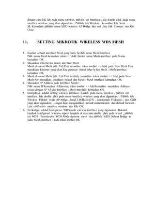 dengan cara klik lah pada menu wireless, pilihlah tab Interface , lalu double click pada nama
interface wireless yang akan digunakan . Pilihlah tab Wireless , kemudian klik Scan .
11. Kemudian pilihlah nama SSID wireless AP Bridge kita tadi , lalu klik Connect dan klik
Close
11. SETTING MIKROTIK WIRELESS WDS MESH
1. Buatlah sebuah interface Mesh yang baru, berilah nama Mesh-interface
Pilih menu Mesh kemudian tekan + / Add, berilah nama Mesh-interface pada Name
kemudian OK
2. Masukkan ethernet ke dalam interface Mesh
Masih di menu Mesh pilih Tab Port kemudian tekan tombol + / Add, pada New Mesh Port
masukkan Ethernet yang akan kita gunakan (misal ether1) dan Mesh : Mesh-interface
kemudian OK
3. Masih di menu Mesh pilih Tab Port kembali, kemudian tekan tombol + / Add, pada New
Mesh Port masukkan Interface : wlan1 dan Mesh : Mesh-interface kemudian OK
4. Masukkan IP Address pada interface Mesh1
Pilih menu IP kemudian Addresses, tekan tombol + / Add kemudian masukkan Address :
sesuai dengan IP AP dan interface : Mesh-interface kemudian OK
5. Selanjutnya adalah setting wireless interface. Kliklah pada menu Wireless , pilihlah tab
interface lalu double click pada nama interface wireless yang akan digunakan . Pilihlah tab
Wireless Pilihlah mode AP-bridge , band 2.4GHz-B/G/N , tentukanlah Frekuensi , dan SSID
yang akan digunakan . Jangan lupa mengaktifkan default authenticated dan default forward .
Lalu aktifkanlah interface wireless dan klik OK
6. Berikutnya adalah konfigurasi WDS pada wireless interface yang digunakan. Bukalah
kembali konfigurasi wireless seperti langkah di atas atau double click pada wlan1 , pilihlah
tab WDS . Tentukanlah WDS Mode dynamic mesh dan pilihlah WDS Default Bridge ini
yaitu Mesh-interface . Lalu tekan tombol OK
 