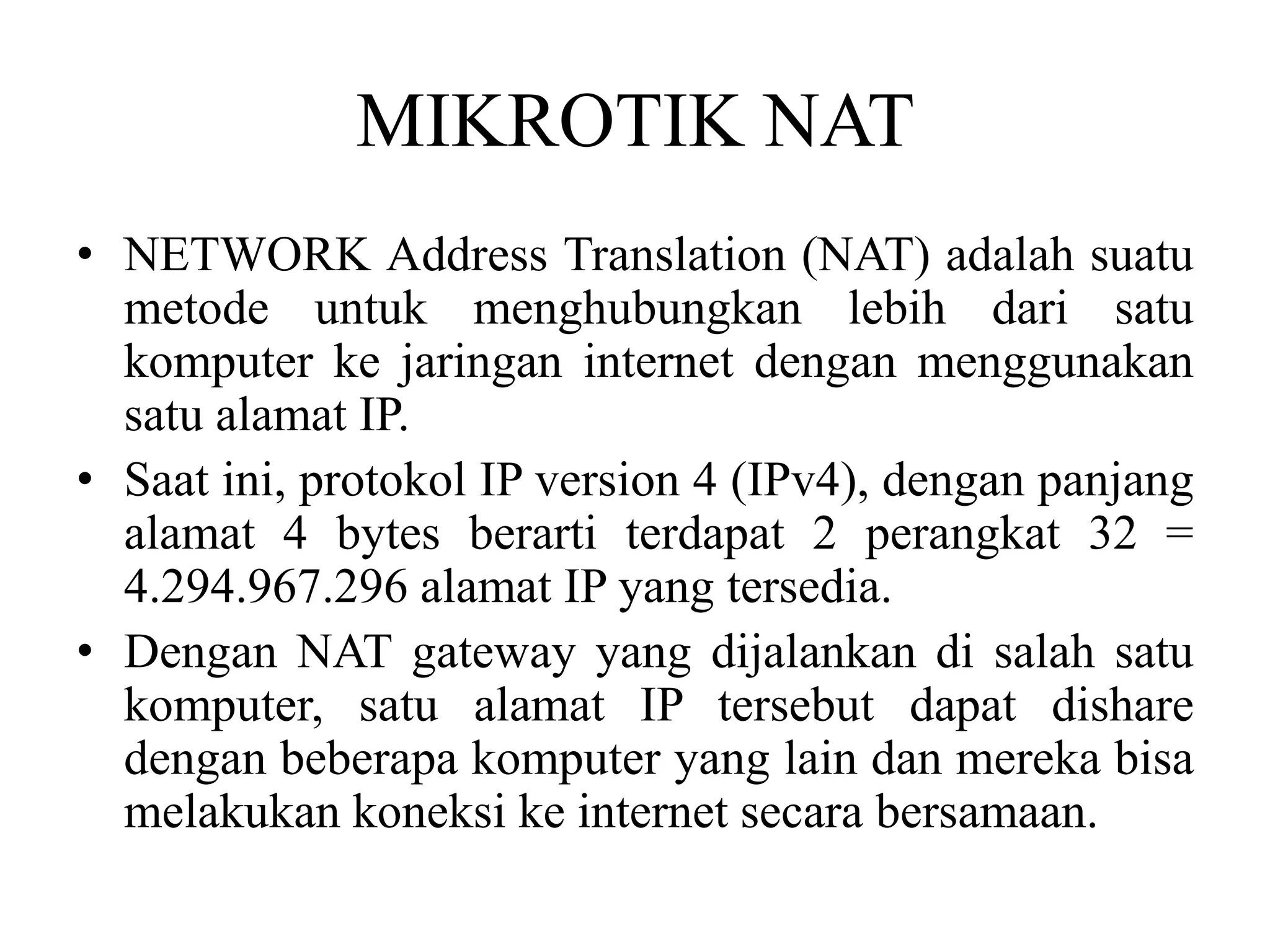 MIKROTIK NAT
• NETWORK Address Translation (NAT) adalah suatu
metode untuk menghubungkan lebih dari satu
komputer ke jaringan internet dengan menggunakan
satu alamat IP.
• Saat ini, protokol IP version 4 (IPv4), dengan panjang
alamat 4 bytes berarti terdapat 2 perangkat 32 =
4.294.967.296 alamat IP yang tersedia.
• Dengan NAT gateway yang dijalankan di salah satu
komputer, satu alamat IP tersebut dapat dishare
dengan beberapa komputer yang lain dan mereka bisa
melakukan koneksi ke internet secara bersamaan.
 