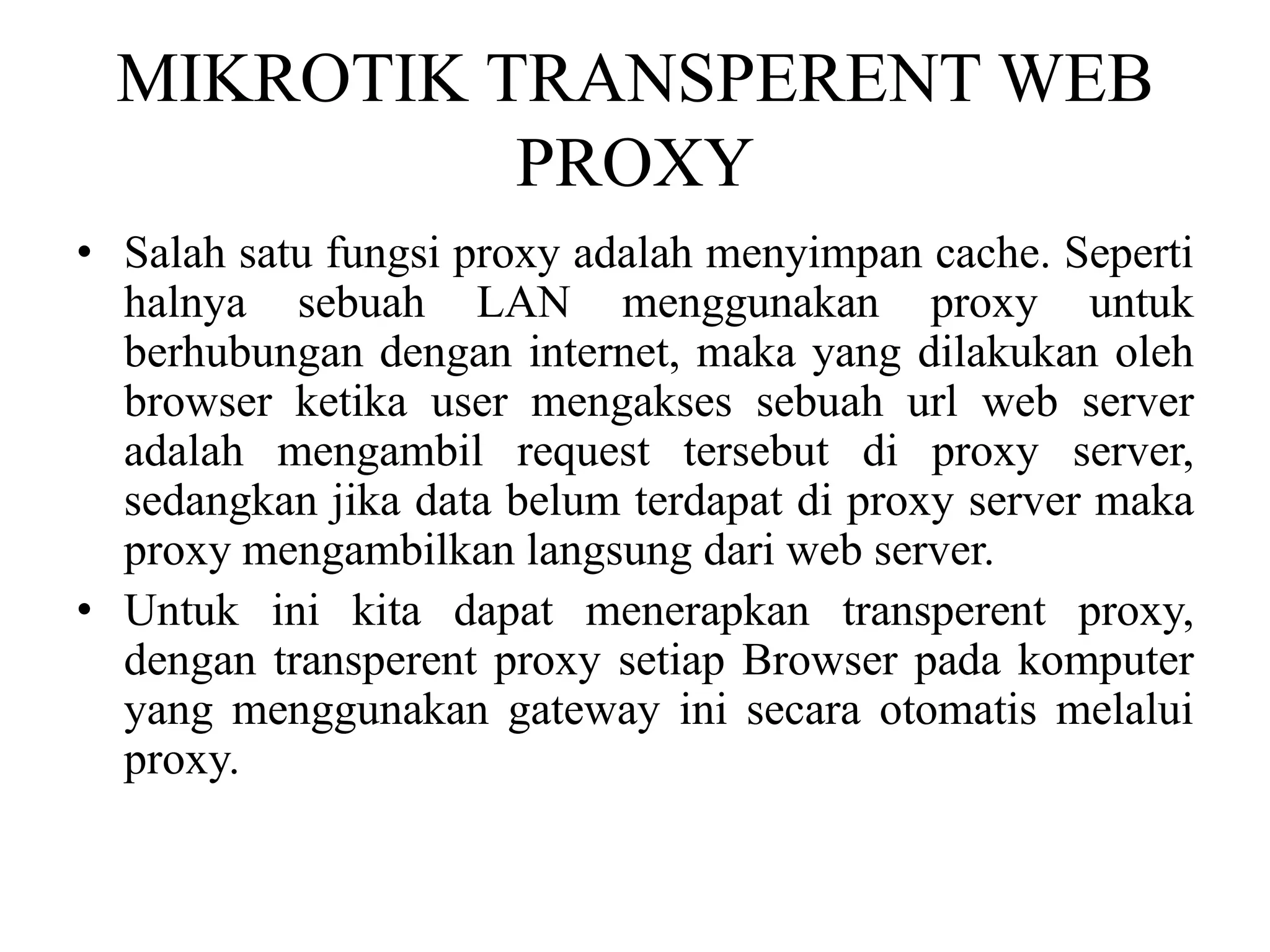 MIKROTIK TRANSPERENT WEB
PROXY
• Salah satu fungsi proxy adalah menyimpan cache. Seperti
halnya sebuah LAN menggunakan proxy untuk
berhubungan dengan internet, maka yang dilakukan oleh
browser ketika user mengakses sebuah url web server
adalah mengambil request tersebut di proxy server,
sedangkan jika data belum terdapat di proxy server maka
proxy mengambilkan langsung dari web server.
• Untuk ini kita dapat menerapkan transperent proxy,
dengan transperent proxy setiap Browser pada komputer
yang menggunakan gateway ini secara otomatis melalui
proxy.
 