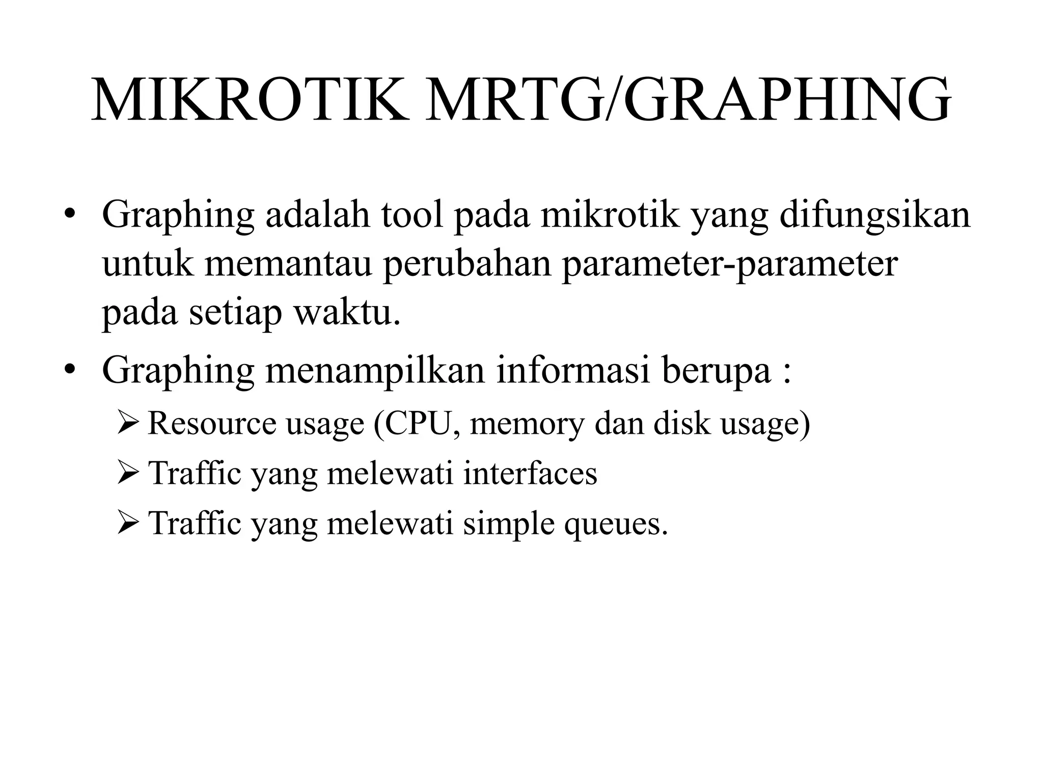 MIKROTIK MRTG/GRAPHING
• Graphing adalah tool pada mikrotik yang difungsikan
untuk memantau perubahan parameter-parameter
pada setiap waktu.
• Graphing menampilkan informasi berupa :
Resource usage (CPU, memory dan disk usage)
Traffic yang melewati interfaces
Traffic yang melewati simple queues.
 