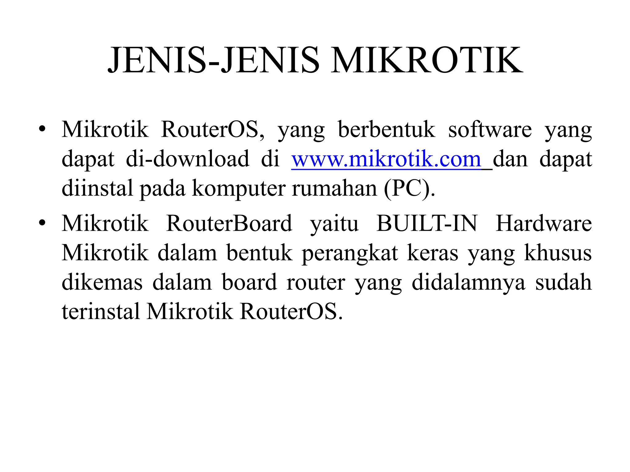 JENIS-JENIS MIKROTIK
• Mikrotik RouterOS, yang berbentuk software yang
dapat di-download di www.mikrotik.com dan dapat
diinstal pada komputer rumahan (PC).
• Mikrotik RouterBoard yaitu BUILT-IN Hardware
Mikrotik dalam bentuk perangkat keras yang khusus
dikemas dalam board router yang didalamnya sudah
terinstal Mikrotik RouterOS.
 